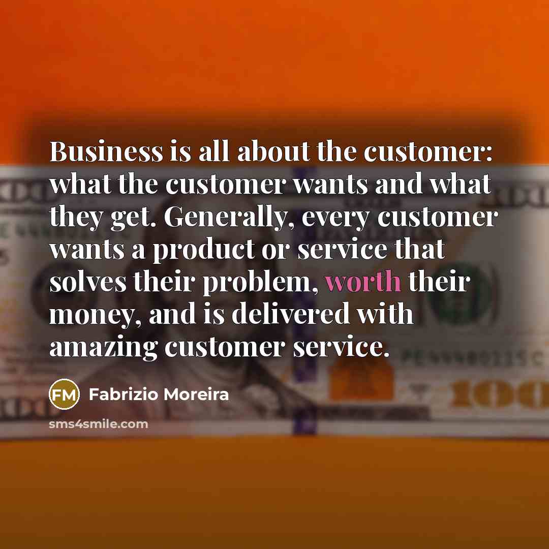 “Business is all about the customer: what the customer wants and what they get. Generally, every customer wants a product or service that solves their problem, worth their money, and is delivered with amazing customer service.” quote by Fabrizio Moreira