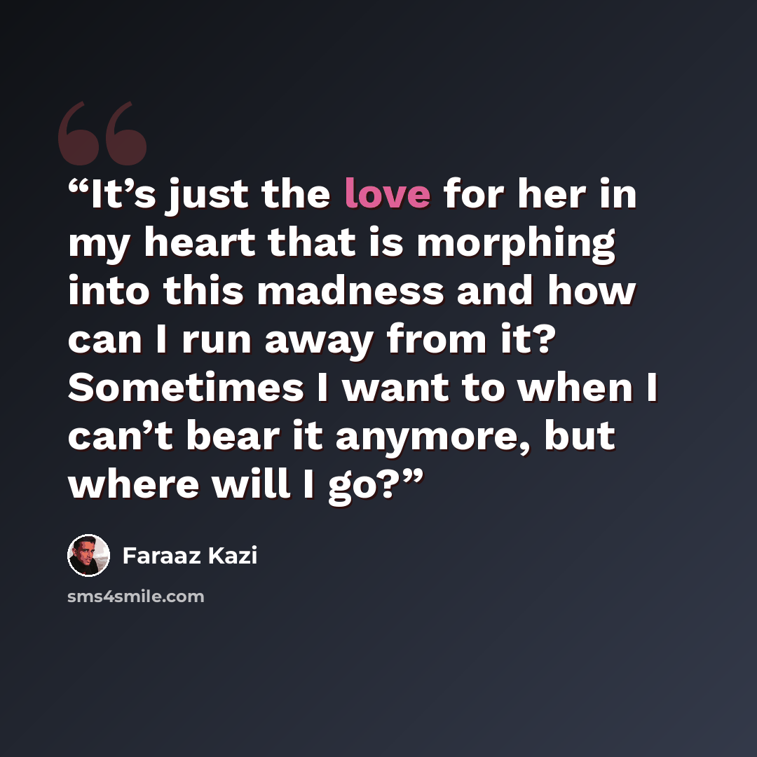 “It’s just the love for her in my heart that is morphing into this madness and how can I run away from it? Sometimes I want to when I can’t bear it anymore, but where will I go?” quote by Faraaz Kazi