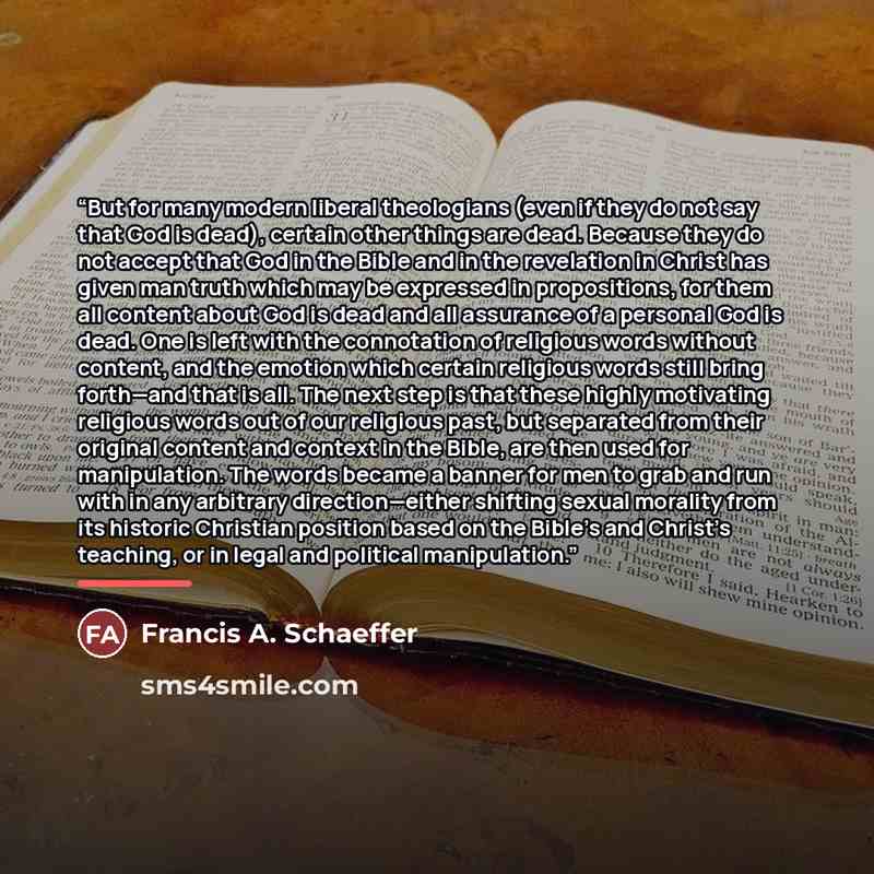 “But for many modern liberal theologians (even if they do not say that God is dead), certain other things are dead. Because they do not accept that God in the Bible and in the revelation in Christ has given man truth which may be expressed in propositions, for them all content about God is dead and…” quote by Francis A. Schaeffer