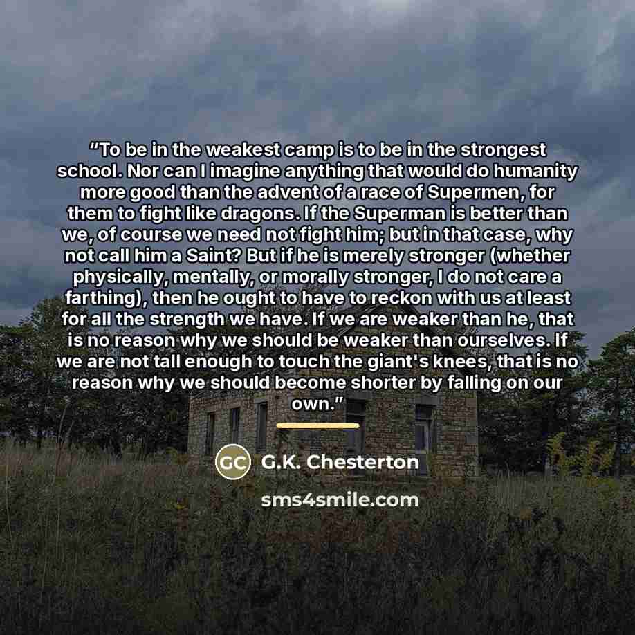 “To be in the weakest camp is to be in the strongest school. Nor can I imagine anything that would do humanity more good than the advent of a race of Supermen, for them to fight like dragons. If the Superman is better than we, of course we need not fight him; but in that case, why not call him a…” quote by G.K. Chesterton