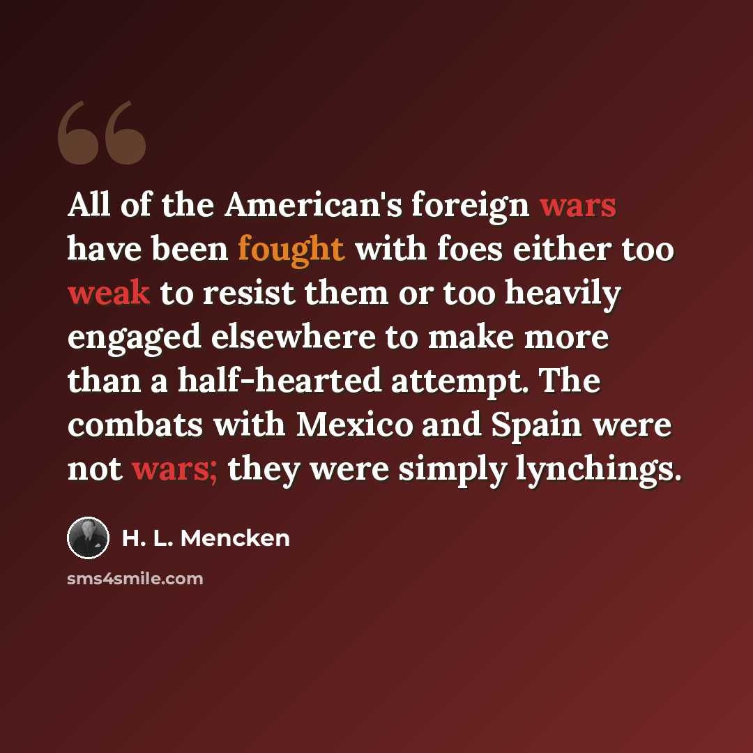 “All of the American's foreign wars have been fought with foes either too weak to resist them or too heavily engaged elsewhere to make more than a half-hearted attempt. The combats with Mexico and Spain were not wars; they were simply lynchings.” quote by H. L. Mencken