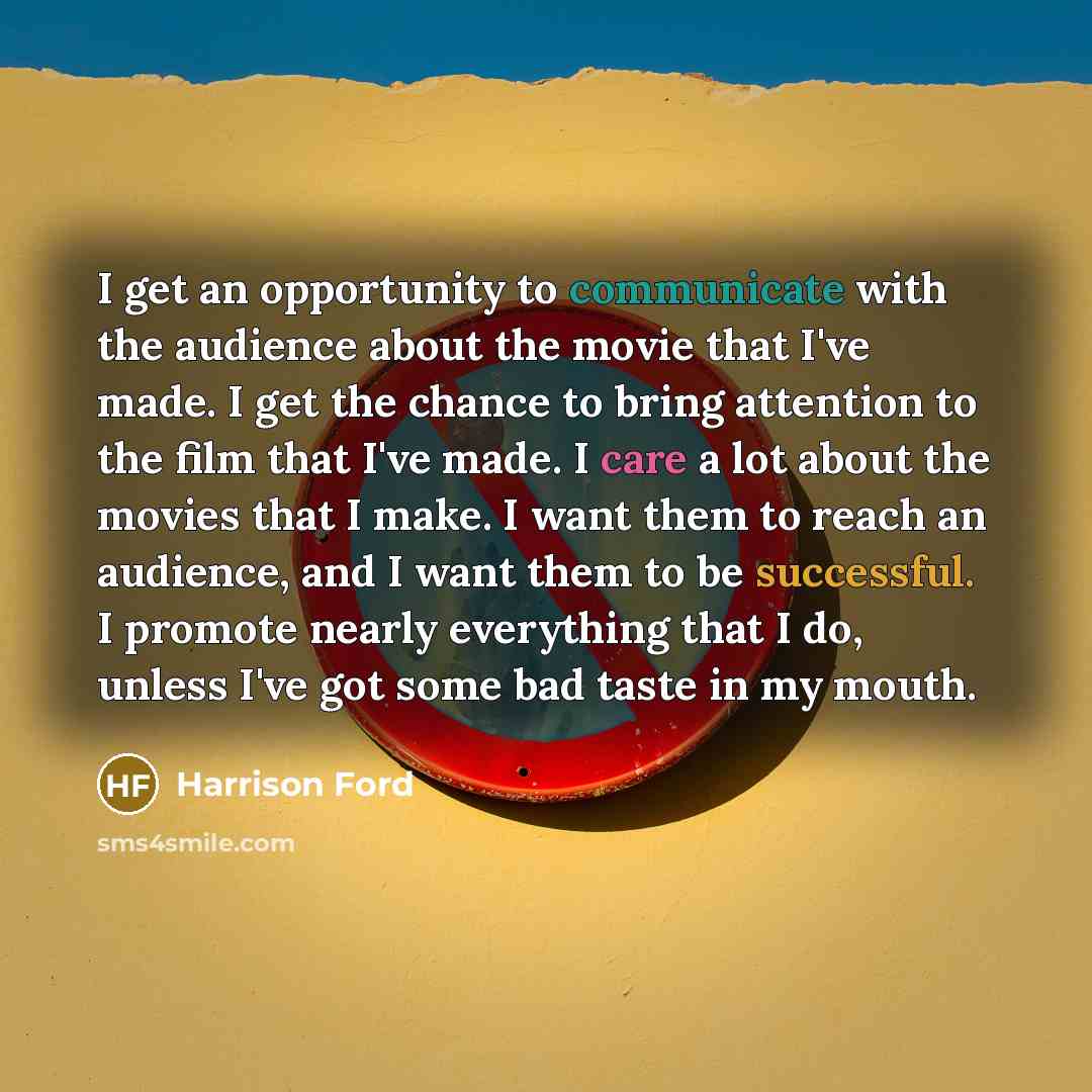“I get an opportunity to communicate with the audience about the movie that I've made. I get the chance to bring attention to the film that I've made. I care a lot about the movies that I make. I want them to reach an audience, and I want them to be successful. I promote nearly everything that I…” quote by Harrison Ford