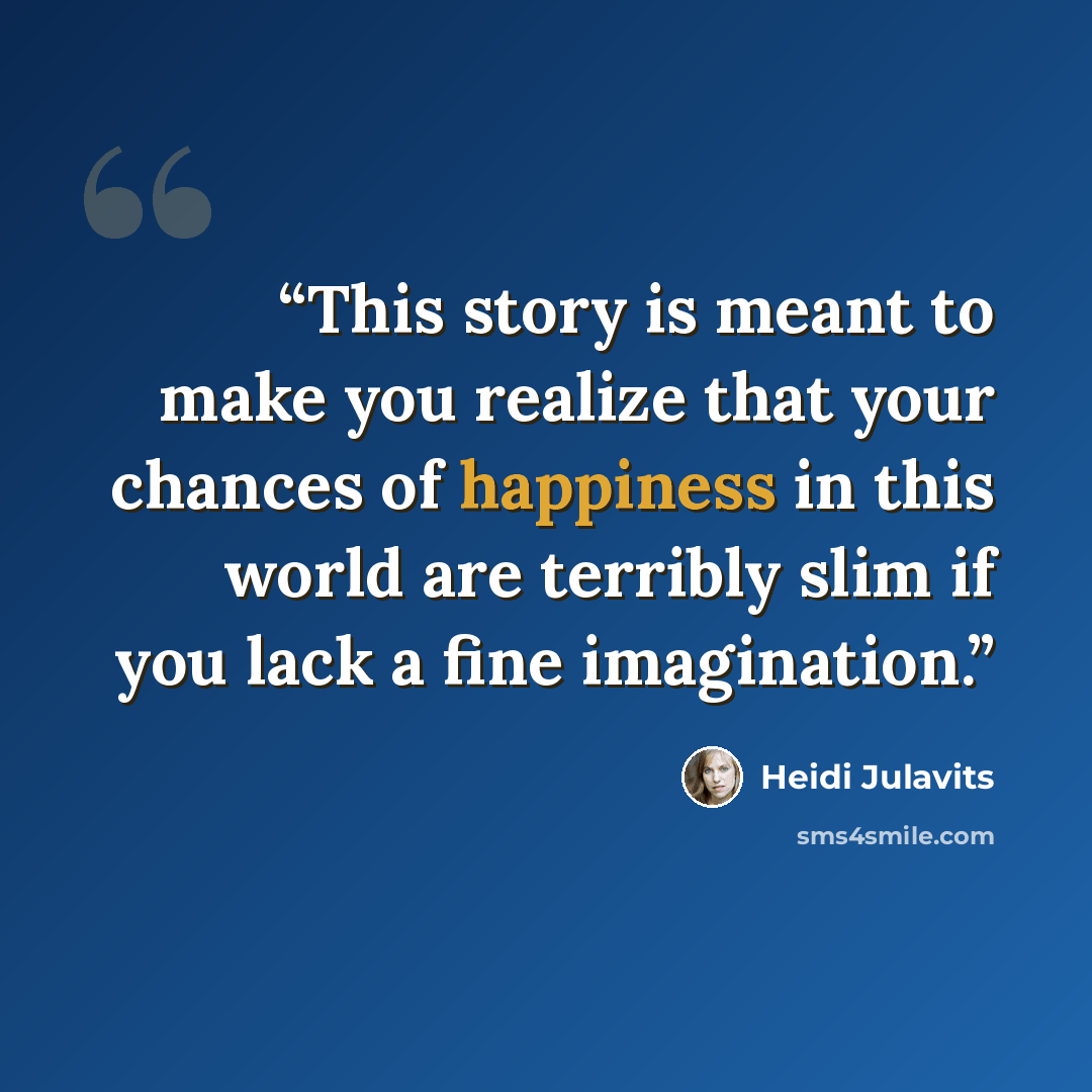 “This story is meant to make you realize that your chances of happiness in this world are terribly slim if you lack a fine imagination.” quote by Heidi Julavits