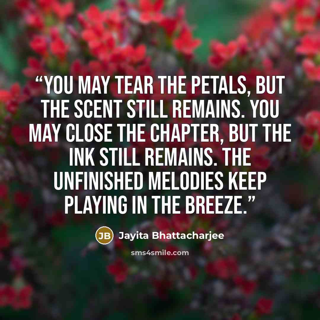 “You may tear the petals, but the scent still remains. You may close the chapter, but the ink still remains. The unfinished melodies keep playing in the breeze.” quote by Jayita Bhattacharjee