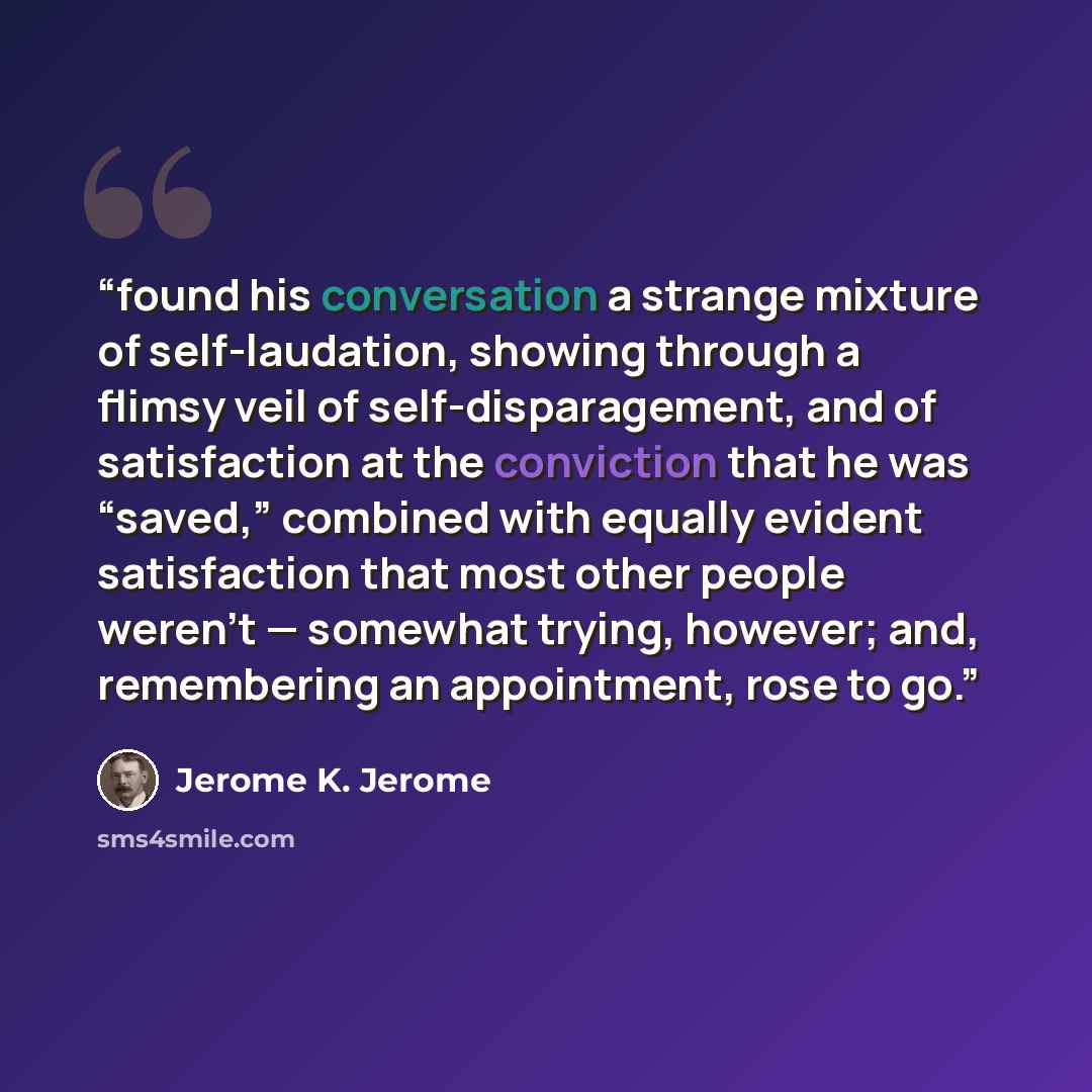 “found his conversation a strange mixture of self-laudation, showing through a flimsy veil of self-disparagement, and of satisfaction at the conviction that he was “saved,” combined with equally evident satisfaction that most other people weren’t — somewhat trying, however; and, remembering an…” quote by Jerome K. Jerome