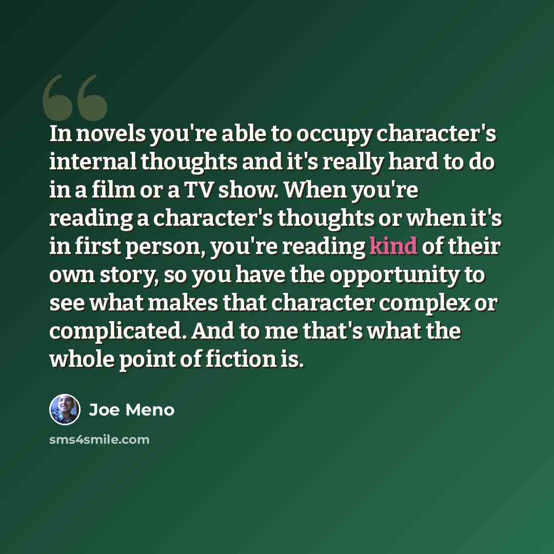 “In novels you're able to occupy character's internal thoughts and it's really hard to do in a film or a TV show. When you're reading a character's thoughts or when it's in first person, you're reading kind of their own story, so you have the opportunity to see what makes that character complex or…” quote by Joe Meno