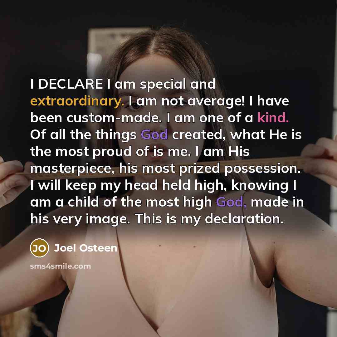 “I DECLARE I am special and extraordinary. I am not average! I have been custom-made. I am one of a kind. Of all the things God created, what He is the most proud of is me. I am His masterpiece, his most prized possession. I will keep my head held high, knowing I am a child of the most high God…” quote by Joel Osteen