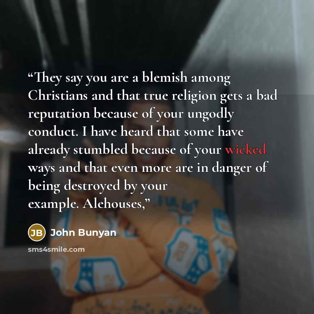 “They say you are a blemish among Christians and that true religion gets a bad reputation because of your ungodly conduct. I have heard that some have already stumbled because of your wicked ways and that even more are in danger of being destroyed by your example. Alehouses,” quote by John Bunyan