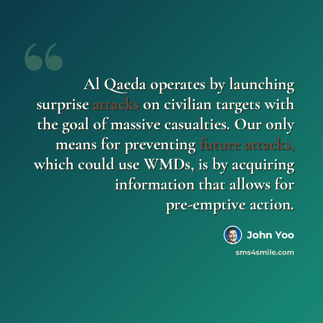“Al Qaeda operates by launching surprise attacks on civilian targets with the goal of massive casualties. Our only means for preventing future attacks, which could use WMDs, is by acquiring information that allows for pre-emptive action.” quote by John Yoo