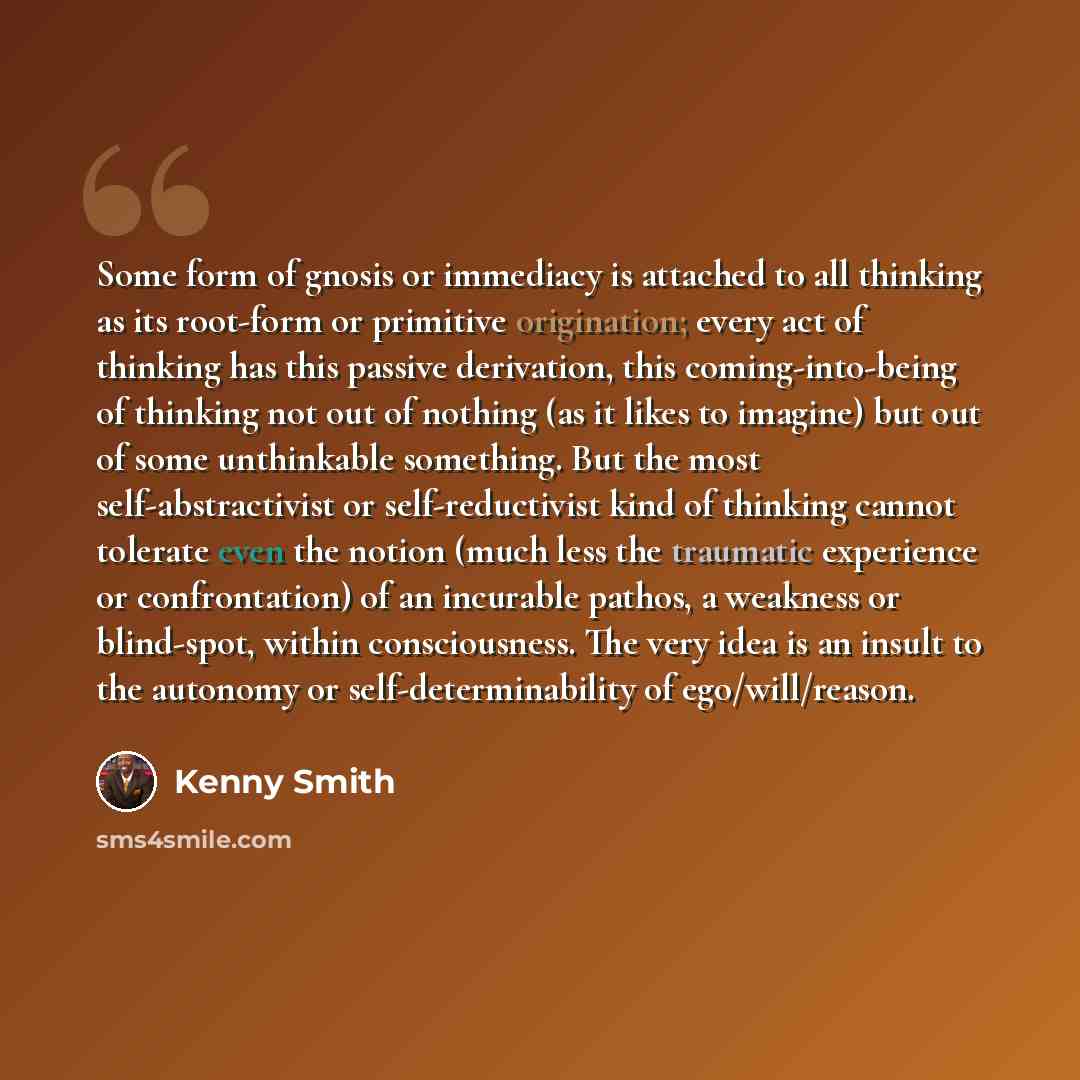 “Some form of gnosis or immediacy is attached to all thinking as its root-form or primitive origination; every act of thinking has this passive derivation, this coming-into-being of thinking not out of nothing (as it likes to imagine) but out of some unthinkable something. But the most…” quote by Kenny Smith