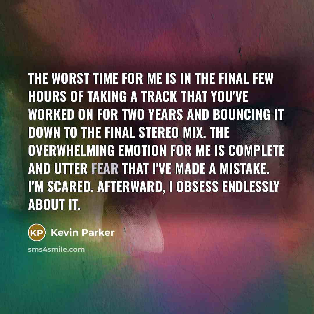 “The worst time for me is in the final few hours of taking a track that you've worked on for two years and bouncing it down to the final stereo mix. The overwhelming emotion for me is complete and utter fear that I've made a mistake. I'm scared. Afterward, I obsess endlessly about it.” quote by Kevin Parker