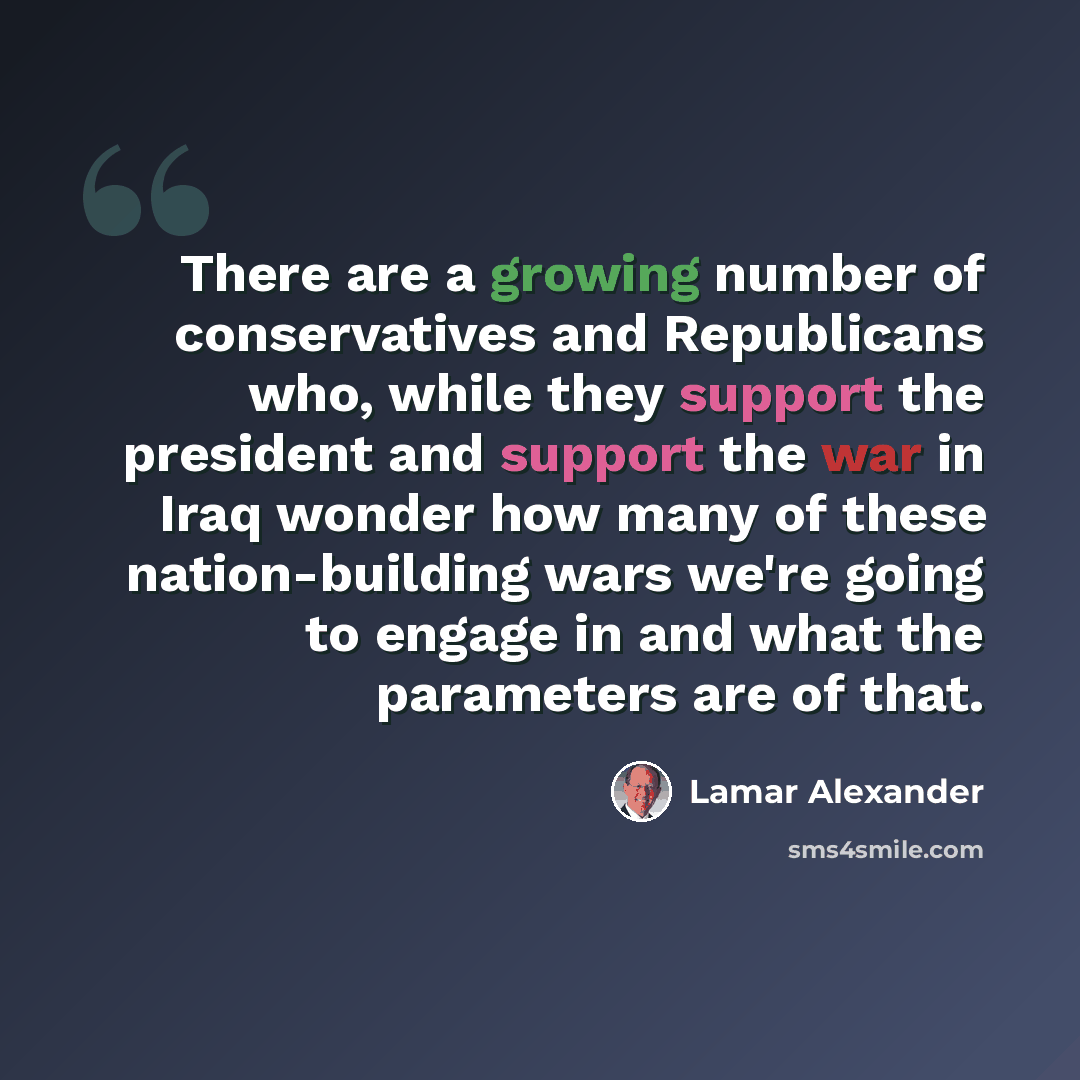 “There are a growing number of conservatives and Republicans who, while they support the president and support the war in Iraq wonder how many of these nation-building wars we're going to engage in and what the parameters are of that.” quote by Lamar Alexander