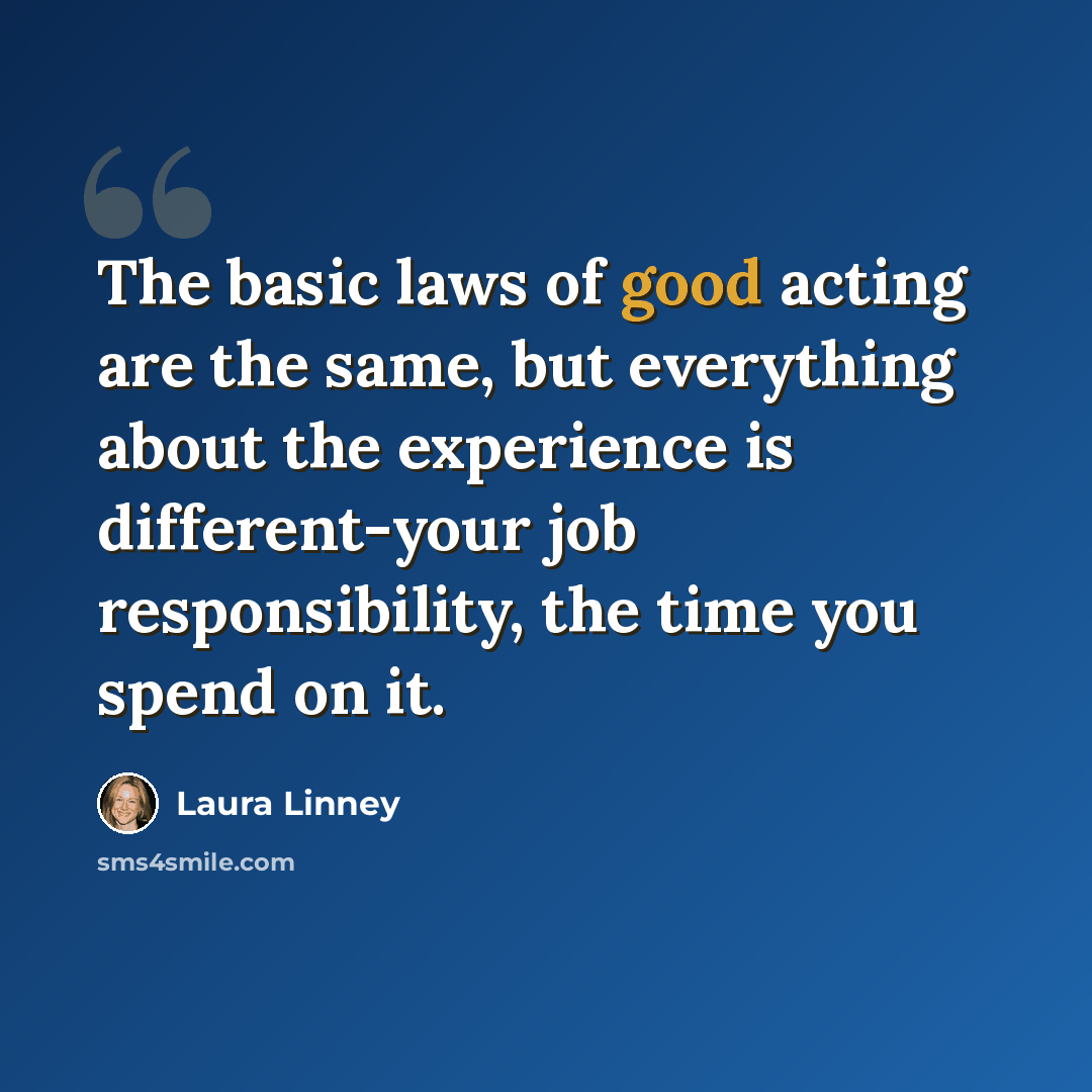 “The basic laws of good acting are the same, but everything about the experience is different-your job responsibility, the time you spend on it.” quote by Laura Linney
