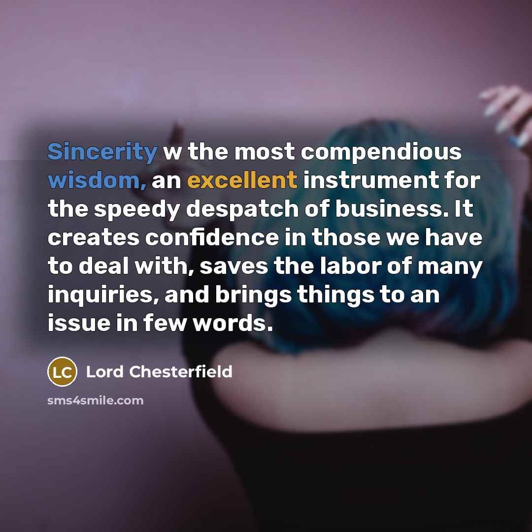 “Sincerity w the most compendious wisdom, an excellent instrument for the speedy despatch of business. It creates confidence in those we have to deal with, saves the labor of many inquiries, and brings things to an issue in few words.” quote by Lord Chesterfield