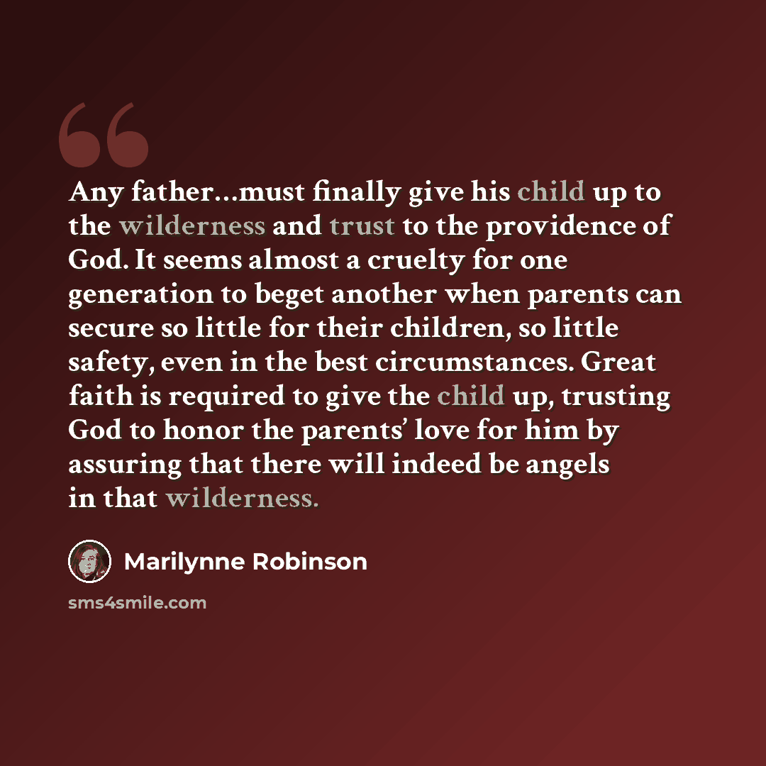 “Any father…must finally give his child up to the wilderness and trust to the providence of God. It seems almost a cruelty for one generation to beget another when parents can secure so little for their children, so little safety, even in the best circumstances. Great faith is required to give the…” quote by Marilynne Robinson