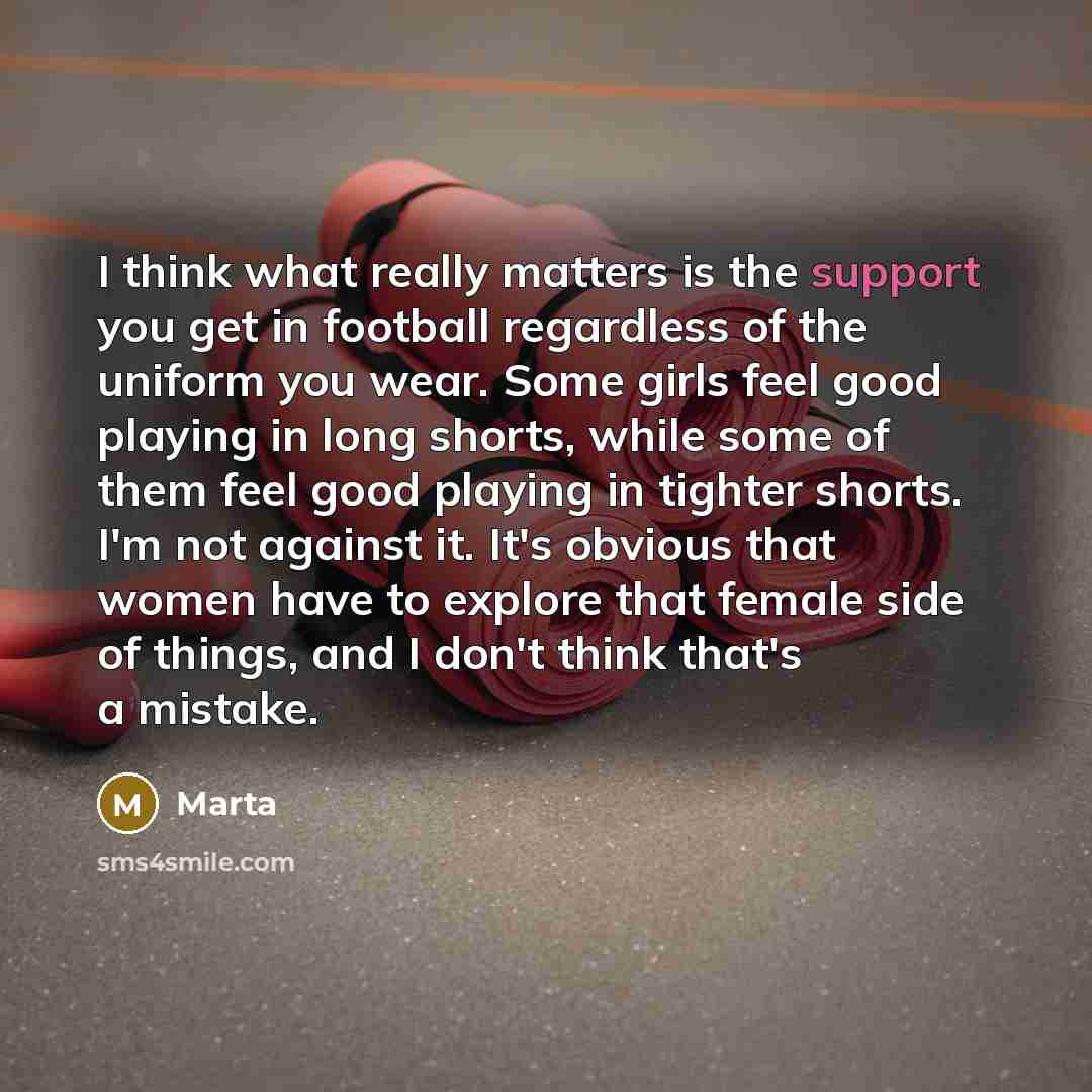 “I think what really matters is the support you get in football regardless of the uniform you wear. Some girls feel good playing in long shorts, while some of them feel good playing in tighter shorts. I'm not against it. It's obvious that women have to explore that female side of things, and I…” quote by Marta