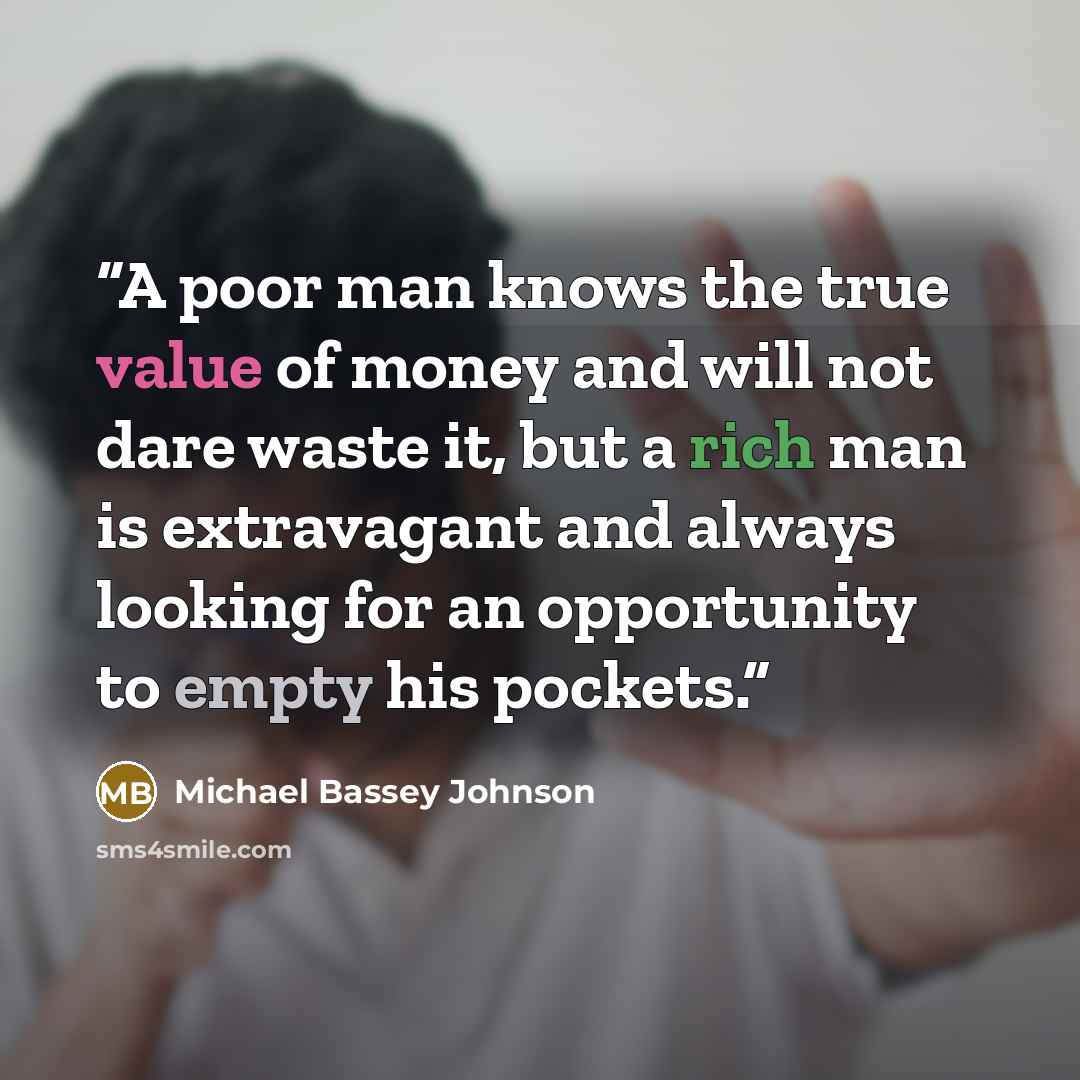 “A poor man knows the true value of money and will not dare waste it, but a rich man is extravagant and always looking for an opportunity to empty his pockets.” quote by Michael Bassey Johnson