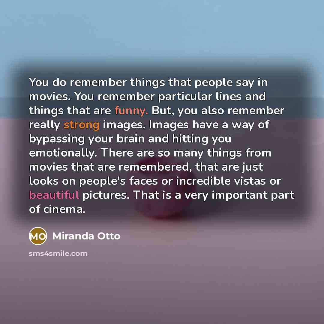 “You do remember things that people say in movies. You remember particular lines and things that are funny. But, you also remember really strong images. Images have a way of bypassing your brain and hitting you emotionally. There are so many things from movies that are remembered, that are just…” quote by Miranda Otto