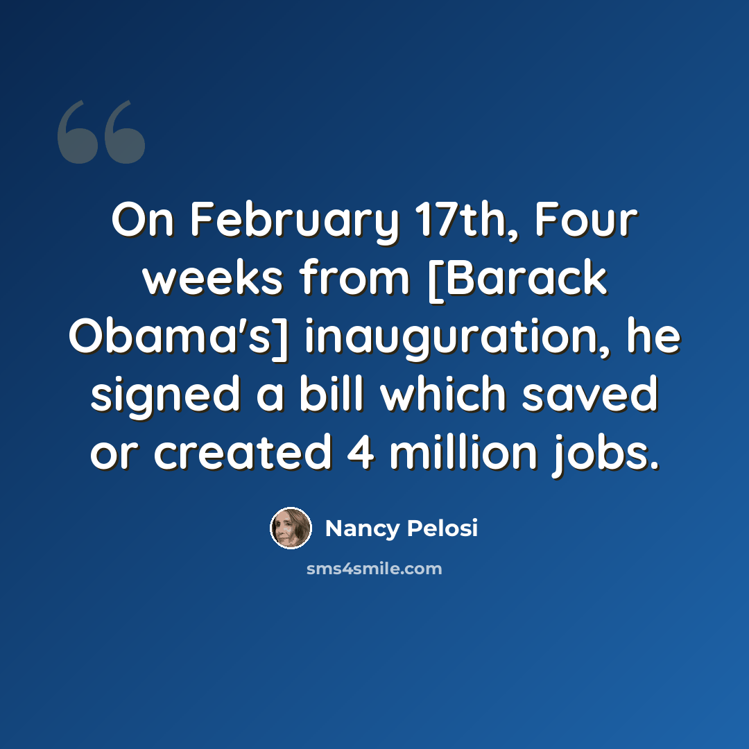 “On February 17th, Four weeks from [Barack Obama's] inauguration, he signed a bill which saved or created 4 million jobs.” quote by Nancy Pelosi