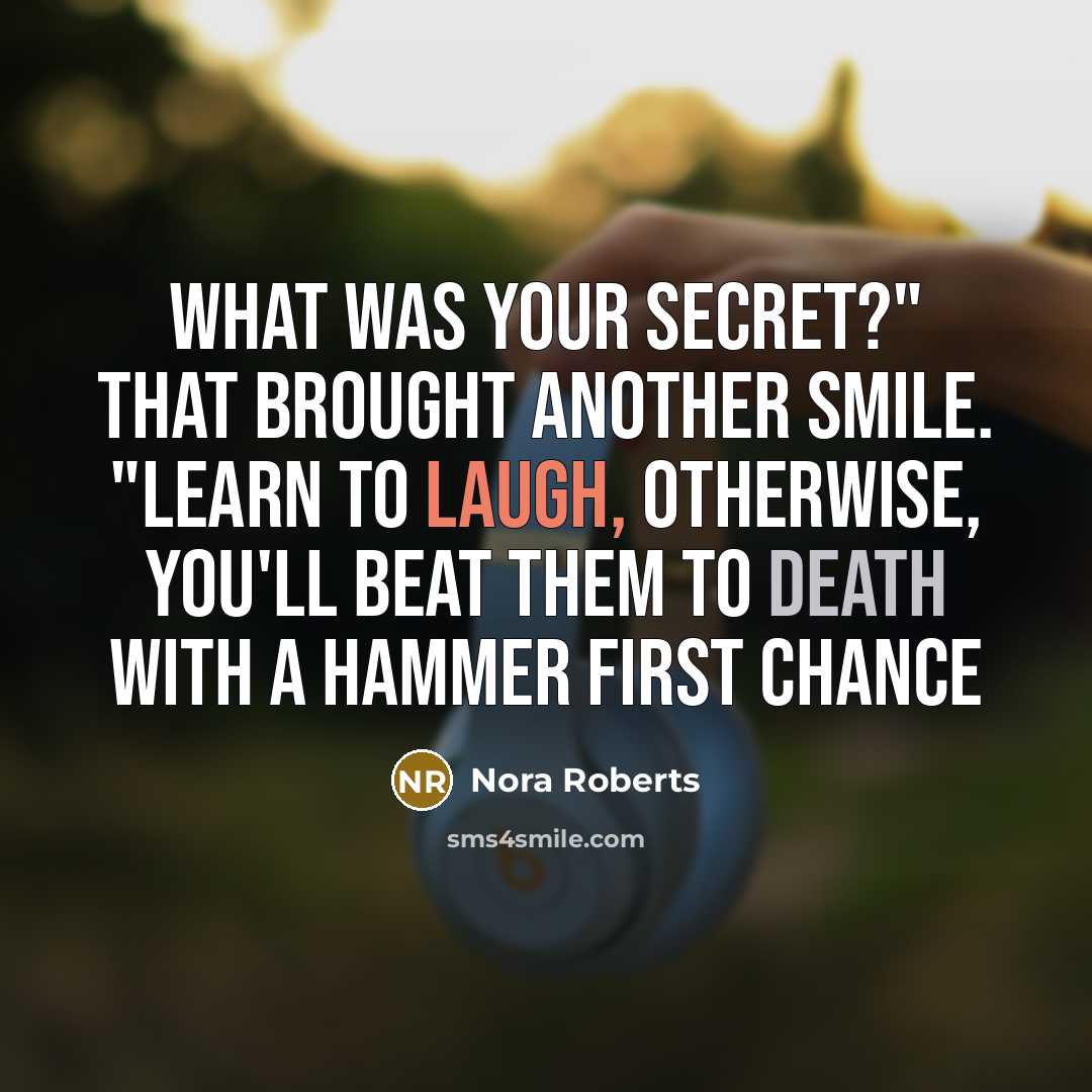 “What was your secret?" That brought another smile. "Learn to laugh, otherwise, you'll beat them to death with a hammer first chance” quote by Nora Roberts