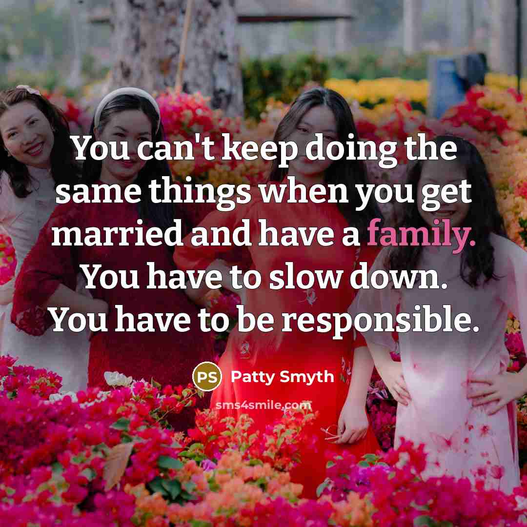 “You can't keep doing the same things when you get married and have a family. You have to slow down. You have to be responsible.” quote by Patty Smyth