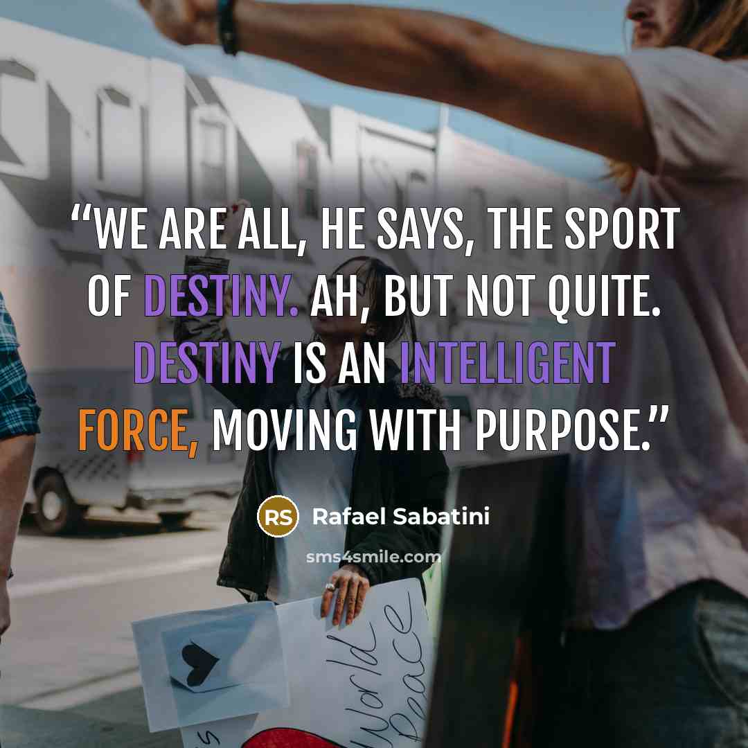 “We are all, he says, the sport of destiny. Ah, but not quite. Destiny is an intelligent force, moving with purpose.” quote by Rafael Sabatini