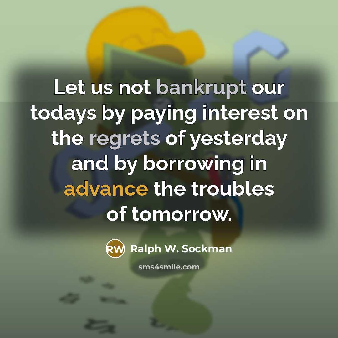 “Let us not bankrupt our todays by paying interest on the regrets of yesterday and by borrowing in advance the troubles of tomorrow.” quote by Ralph W. Sockman