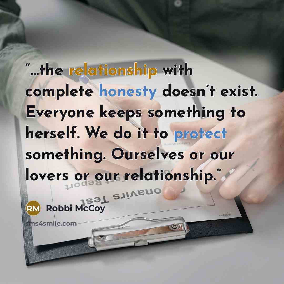 “…the relationship with complete honesty doesn’t exist. Everyone keeps something to herself. We do it to protect something. Ourselves or our lovers or our relationship.” quote by Robbi McCoy