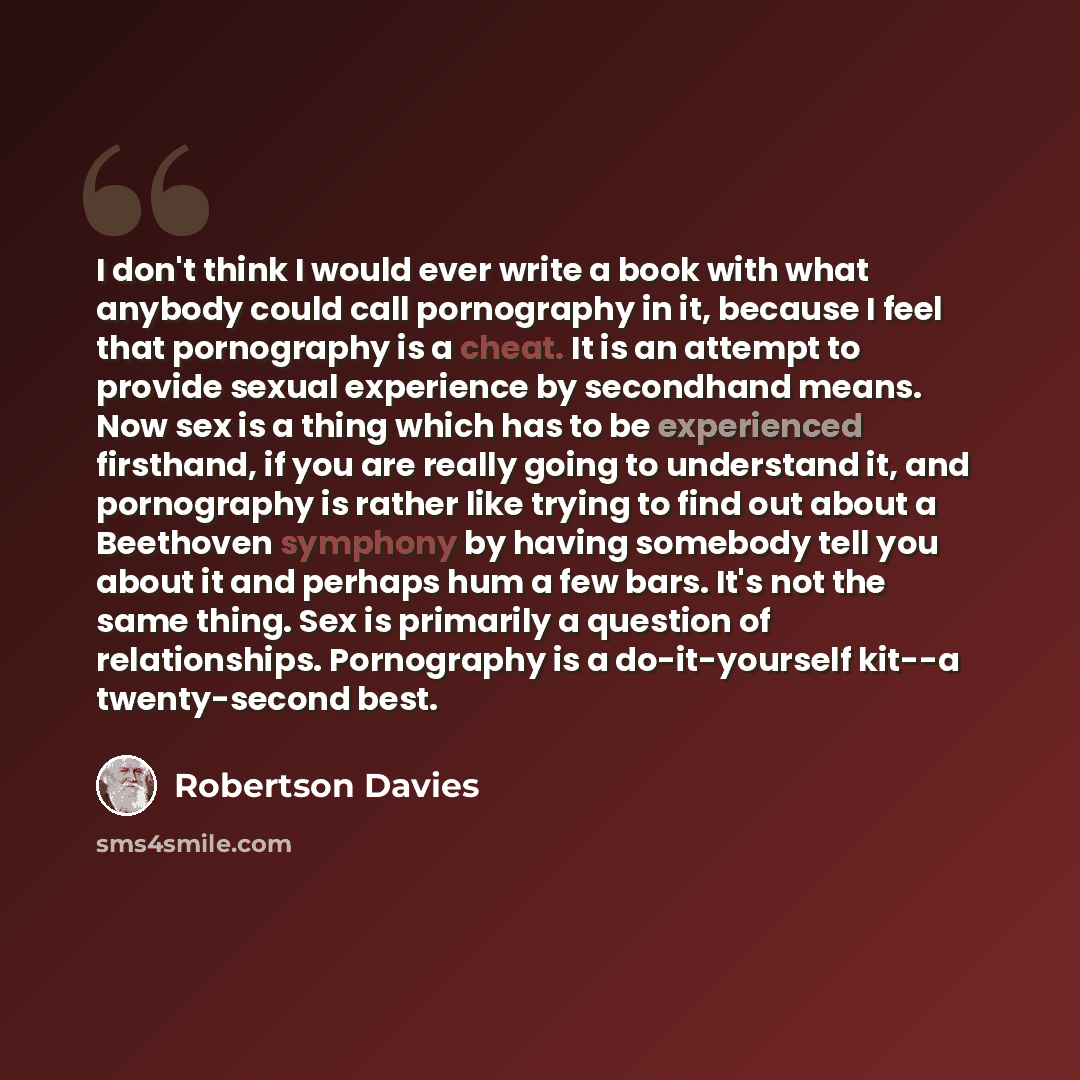 “I don't think I would ever write a book with what anybody could call pornography in it, because I feel that pornography is a cheat. It is an attempt to provide sexual experience by secondhand means. Now sex is a thing which has to be experienced firsthand, if you are really going to understand it…” quote by Robertson Davies