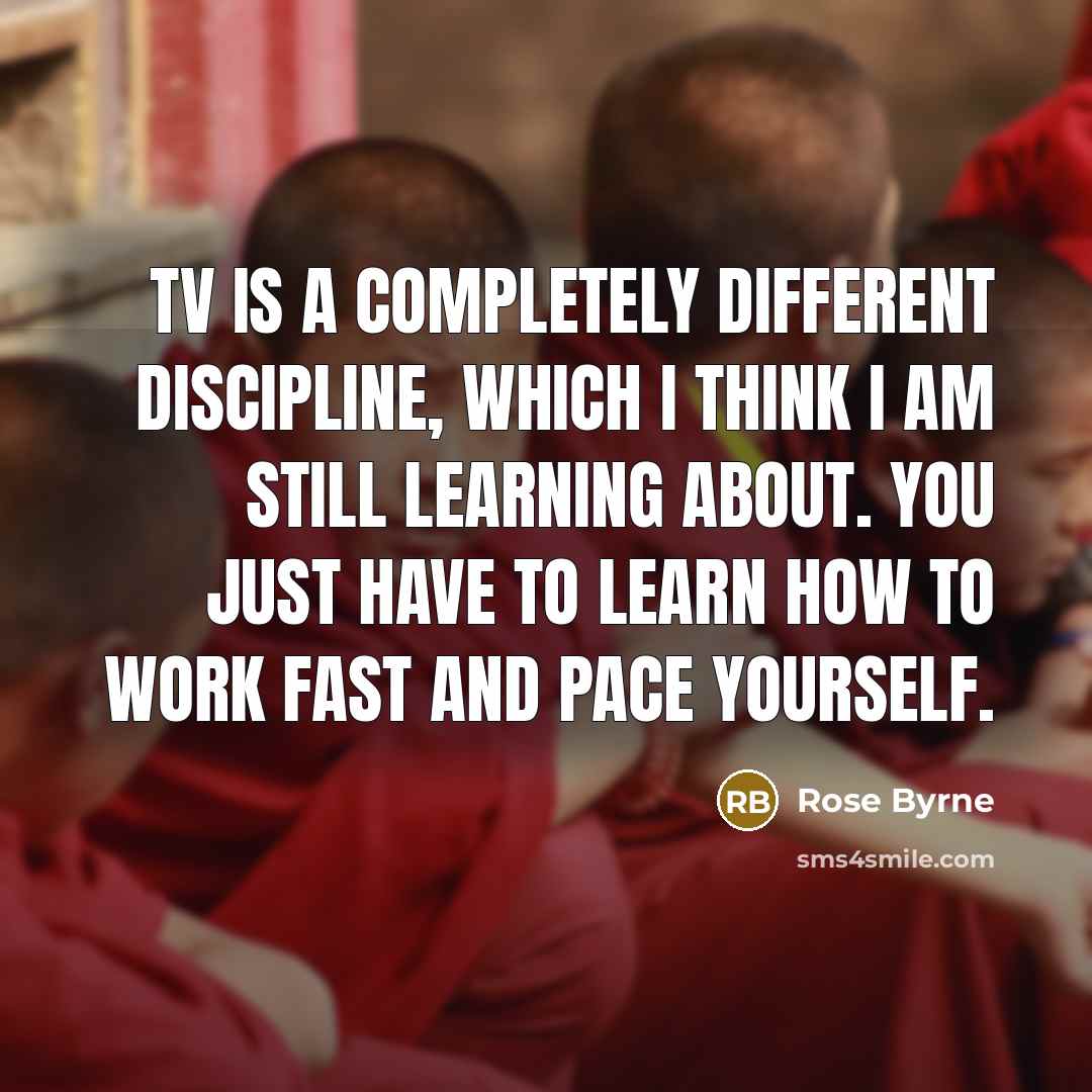 “TV is a completely different discipline, which I think I am still learning about. You just have to learn how to work fast and pace yourself.” quote by Rose Byrne