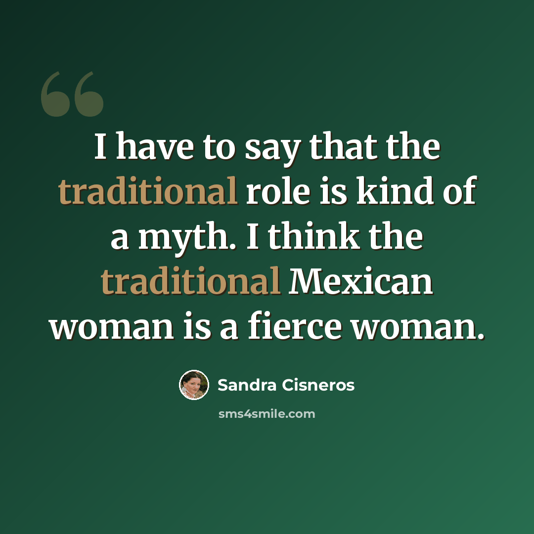 “I have to say that the traditional role is kind of a myth. I think the traditional Mexican woman is a fierce woman.” quote by Sandra Cisneros