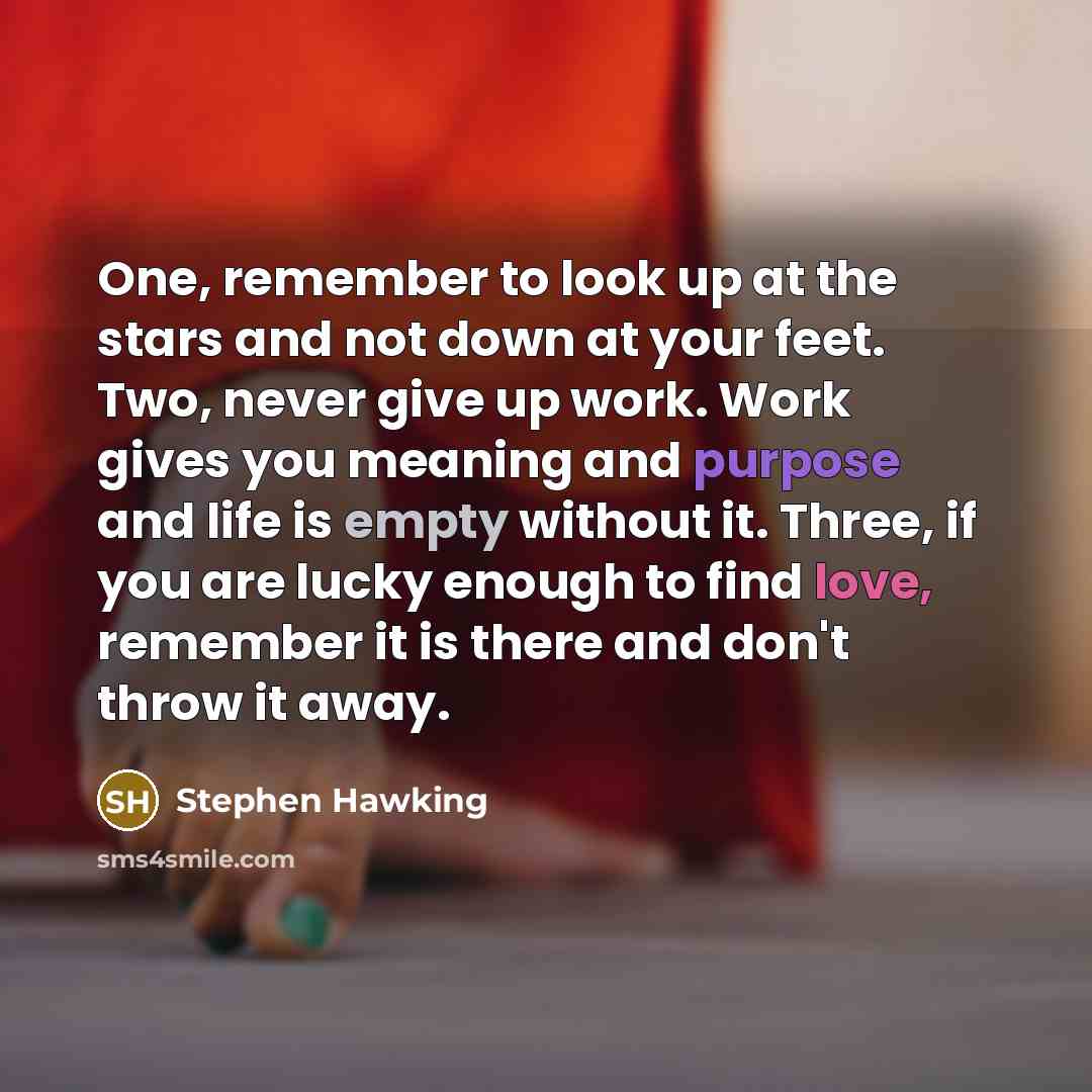 “One, remember to look up at the stars and not down at your feet. Two, never give up work. Work gives you meaning and purpose and life is empty without it. Three, if you are lucky enough to find love, remember it is there and don't throw it away.” quote by Stephen Hawking