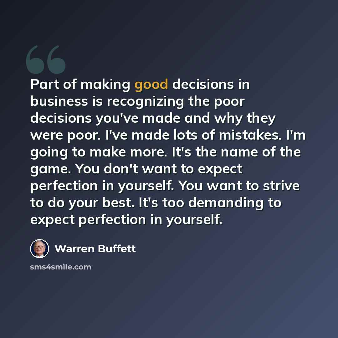 “Part of making good decisions in business is recognizing the poor decisions you've made and why they were poor. I've made lots of mistakes. I'm going to make more. It's the name of the game. You don't want to expect perfection in yourself. You want to strive to do your best. It's too demanding to…” quote by Warren Buffett