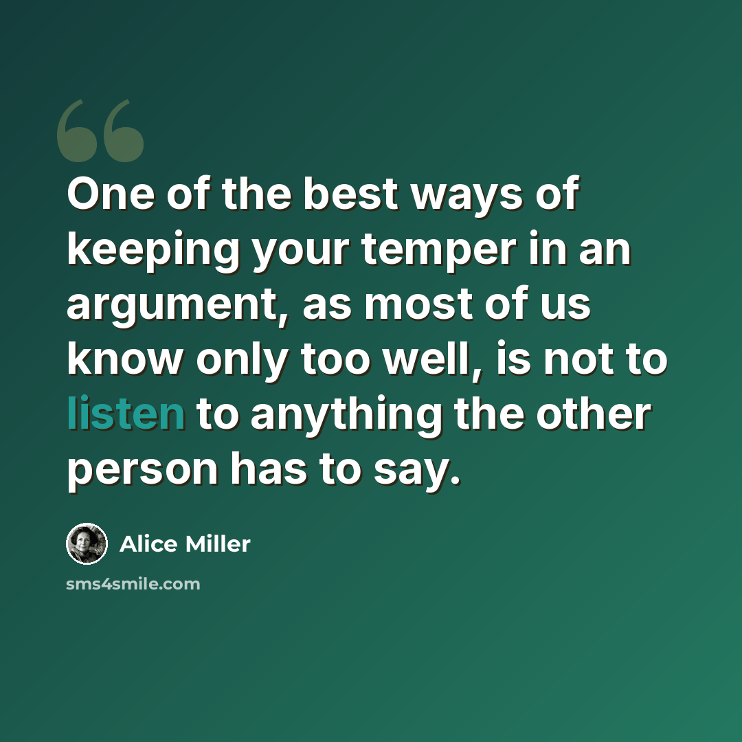 “One of the best ways of keeping your temper in an argument, as most of us know only too well, is not to listen to anything the other person has to say.” quote by Alice Miller