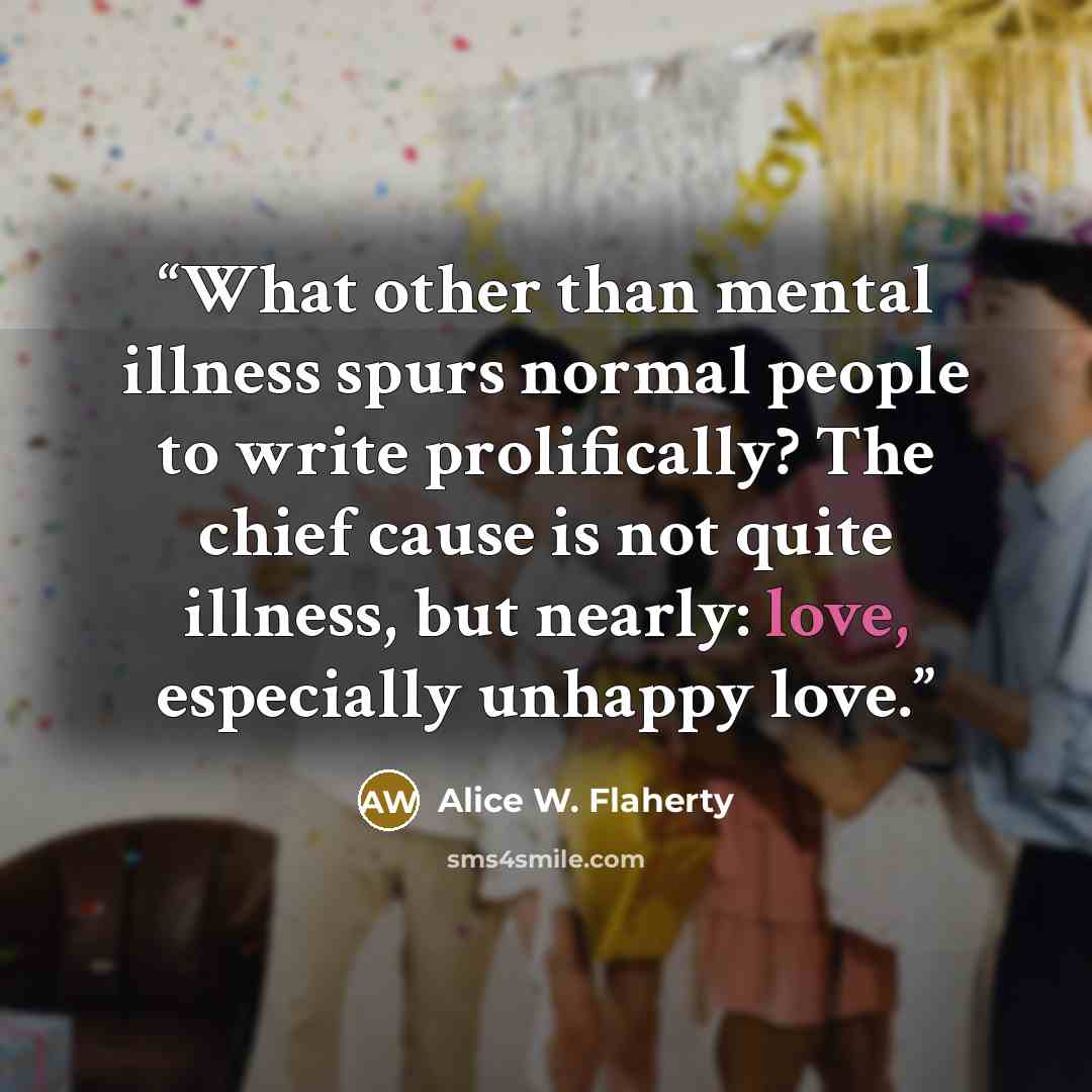 “What other than mental illness spurs normal people to write prolifically? The chief cause is not quite illness, but nearly: love, especially unhappy love.” quote by Alice W. Flaherty