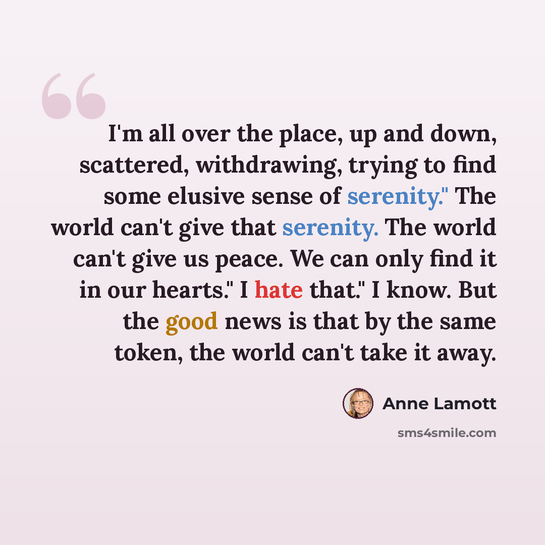 “I'm all over the place, up and down, scattered, withdrawing, trying to find some elusive sense of serenity." The world can't give that serenity. The world can't give us peace. We can only find it in our hearts." I hate that." I know. But the good news is that by the same token, the world can't…” quote by Anne Lamott