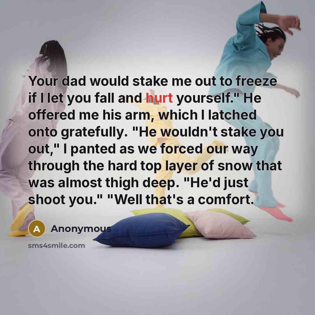 “Your dad would stake me out to freeze if I let you fall and hurt yourself." He offered me his arm, which I latched onto gratefully. "He wouldn't stake you out," I panted as we forced our way through the hard top layer of snow that was almost thigh deep. "He'd just shoot you." "Well that's a comfort.” quote by Anonymous
