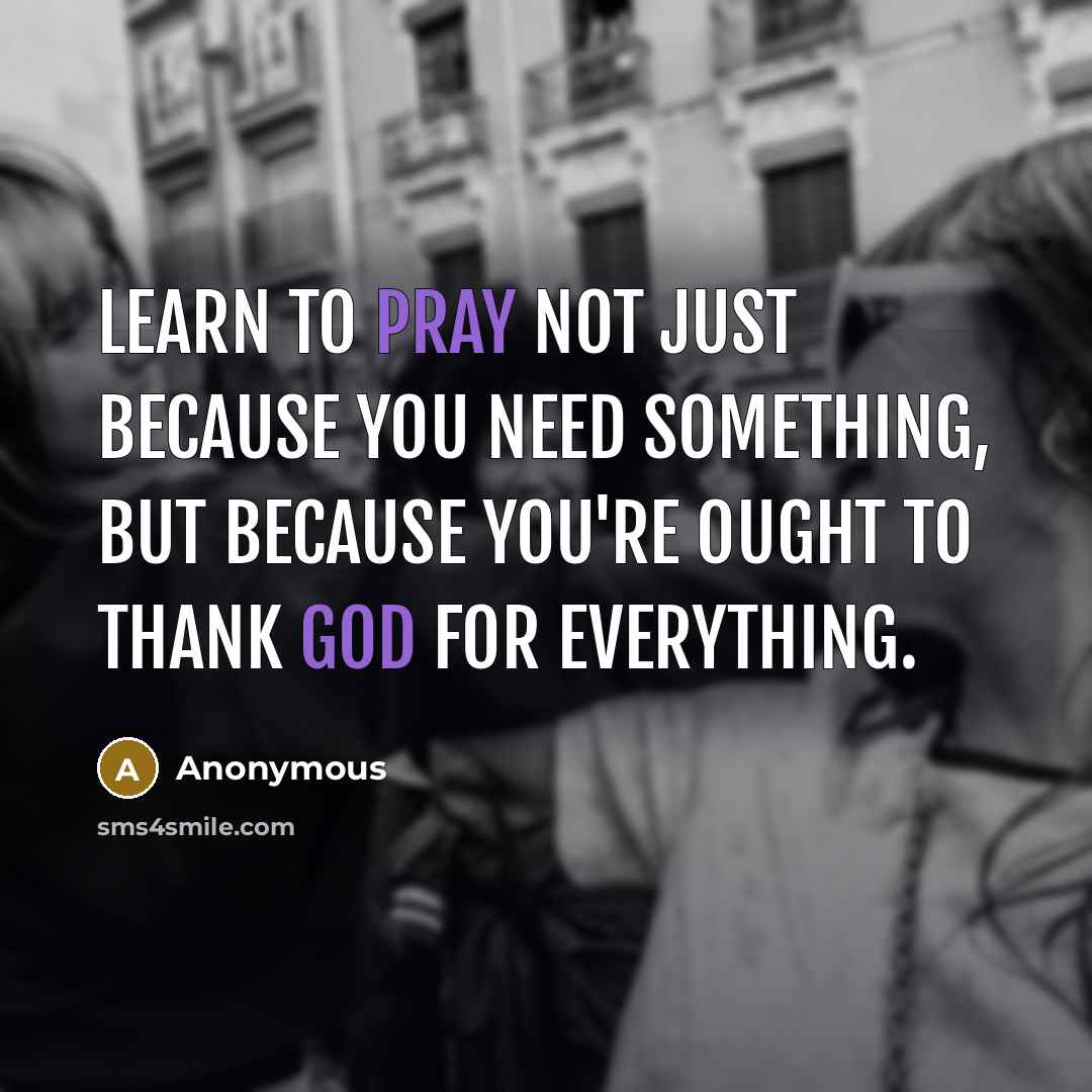 “Learn to pray not just because you need something, but because you're ought to thank God for everything.” quote by Anonymous