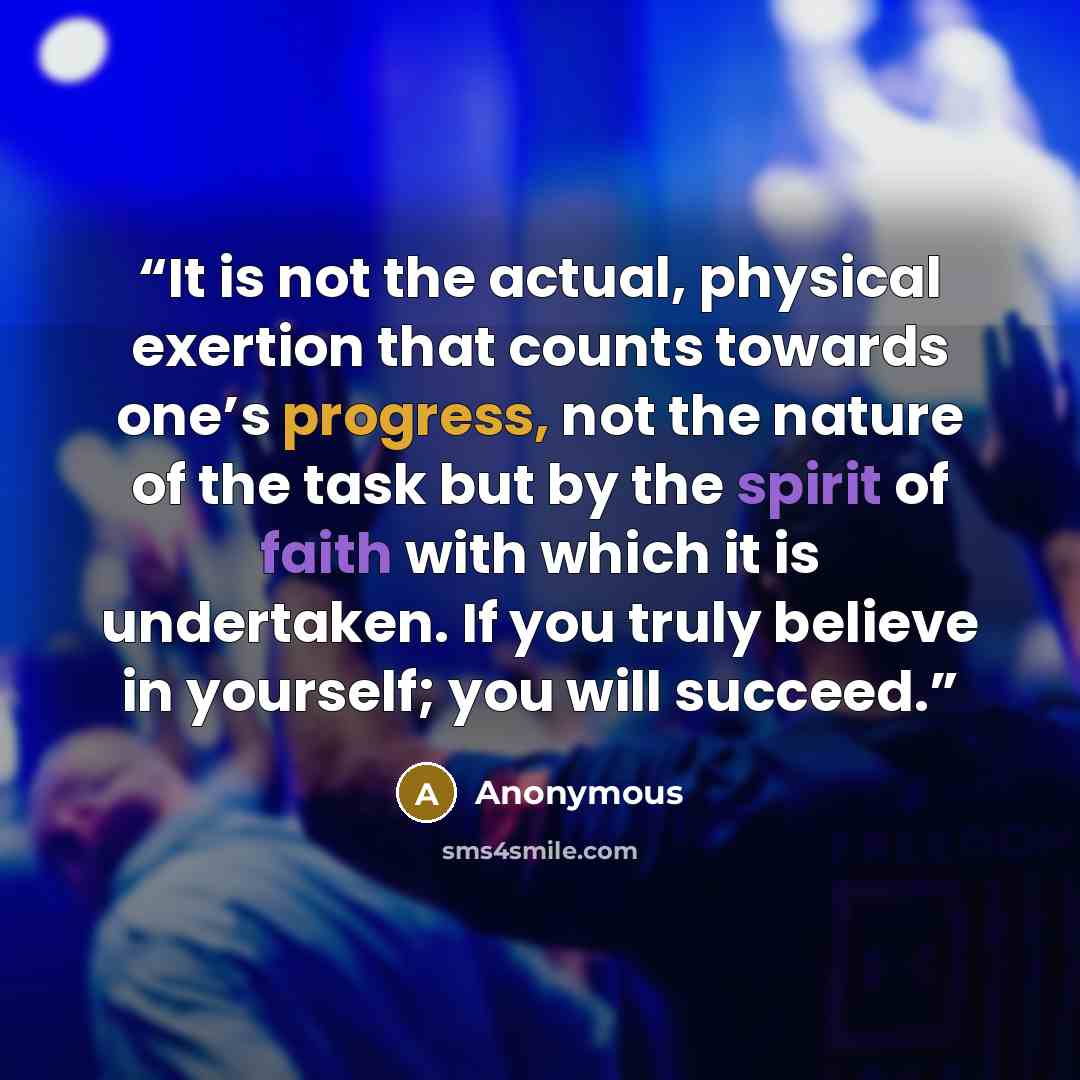 “It is not the actual, physical exertion that counts towards one’s progress, not the nature of the task but by the spirit of faith with which it is undertaken. If you truly believe in yourself; you will succeed.” quote by Anonymous