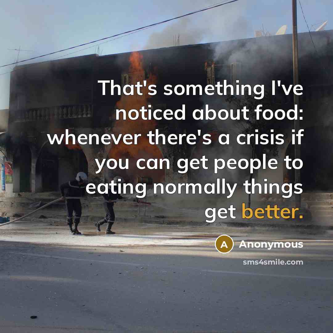 “That's something I've noticed about food: whenever there's a crisis if you can get people to eating normally things get better.” quote by Anonymous