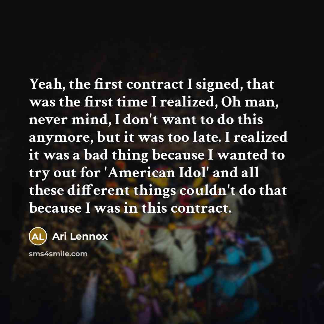 “Yeah, the first contract I signed, that was the first time I realized, Oh man, never mind, I don't want to do this anymore, but it was too late. I realized it was a bad thing because I wanted to try out for 'American Idol' and all these different things couldn't do that because I was in this…” quote by Ari Lennox