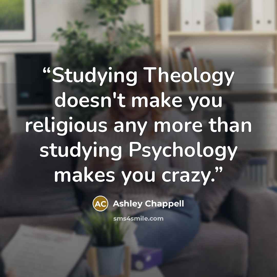 “Studying Theology doesn't make you religious any more than studying Psychology makes you crazy.” quote by Ashley Chappell