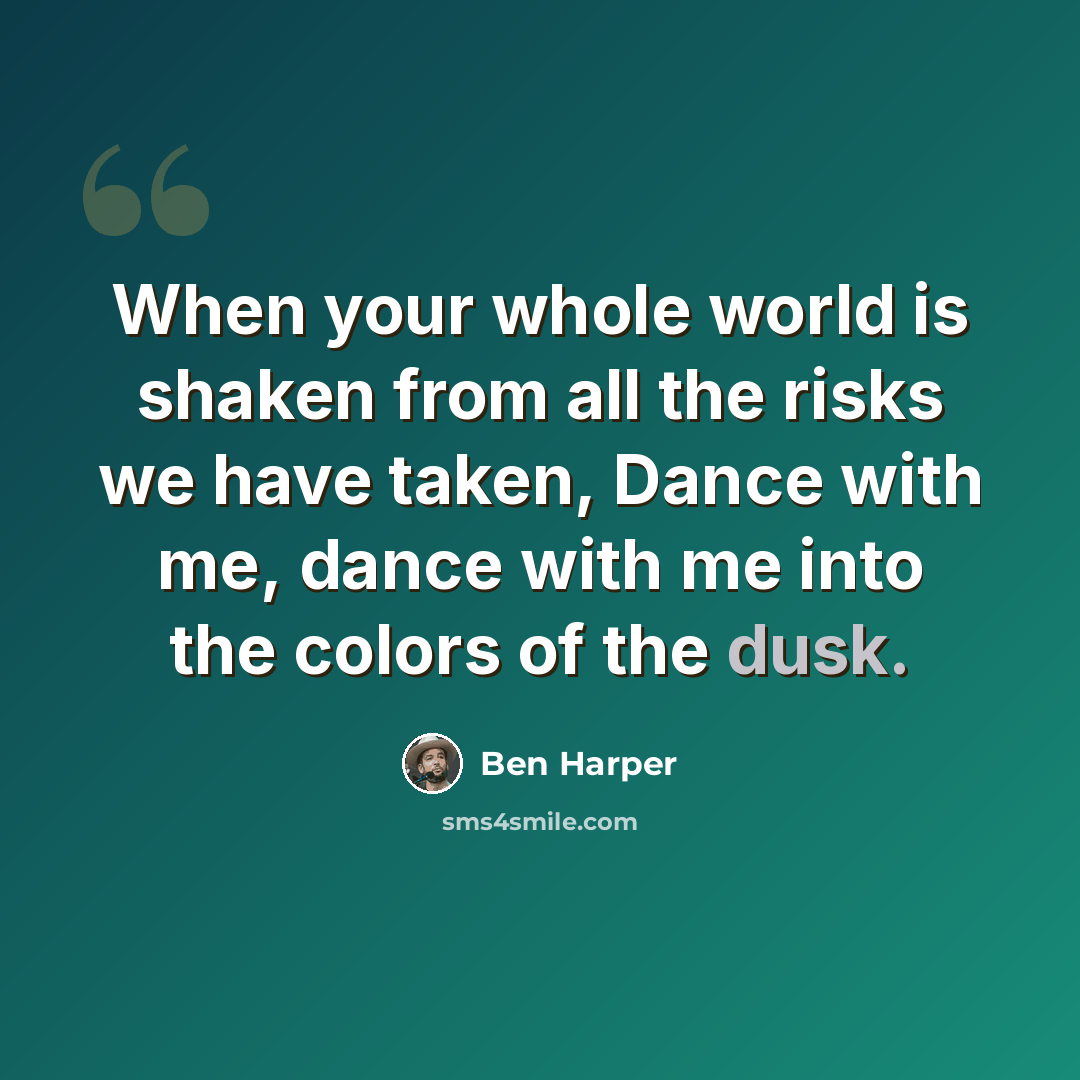 “When your whole world is shaken from all the risks we have taken, Dance with me, dance with me into the colors of the dusk.” quote by Ben Harper