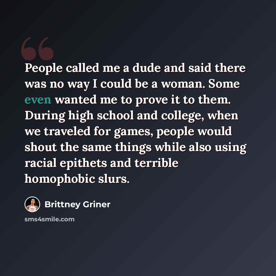 “People called me a dude and said there was no way I could be a woman. Some even wanted me to prove it to them. During high school and college, when we traveled for games, people would shout the same things while also using racial epithets and terrible homophobic slurs.” quote by Brittney Griner