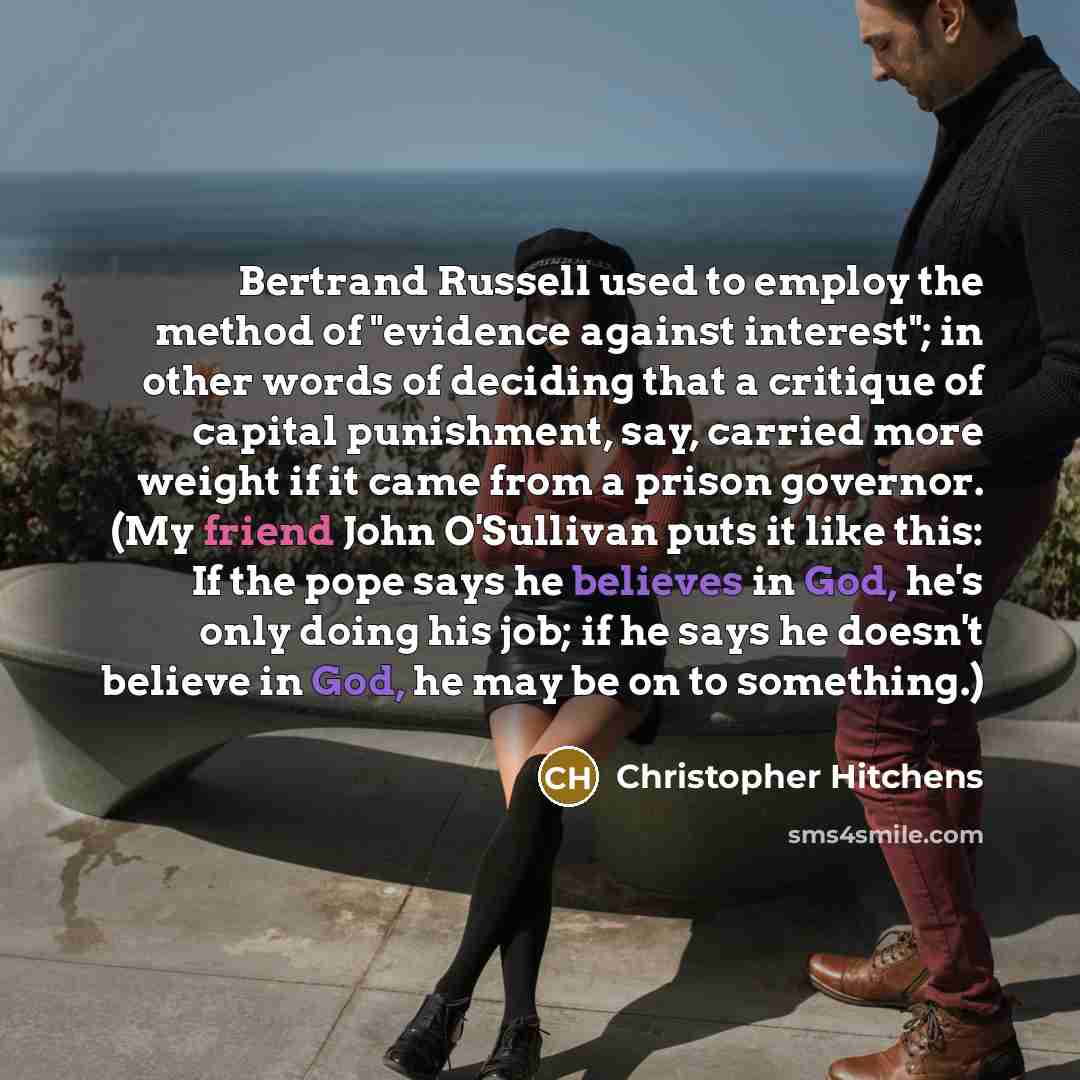 “Bertrand Russell used to employ the method of "evidence against interest"; in other words of deciding that a critique of capital punishment, say, carried more weight if it came from a prison governor. (My friend John O'Sullivan puts it like this: If the pope says he believes in God, he's only…” quote by Christopher Hitchens