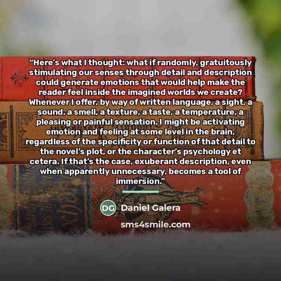 “Here’s what I thought: what if randomly, gratuitously stimulating our senses through detail and description could generate emotions that would help make the reader feel inside the imagined worlds we create? Whenever I offer, by way of written language, a sight, a sound, a smell, a texture, a…” quote by Daniel Galera