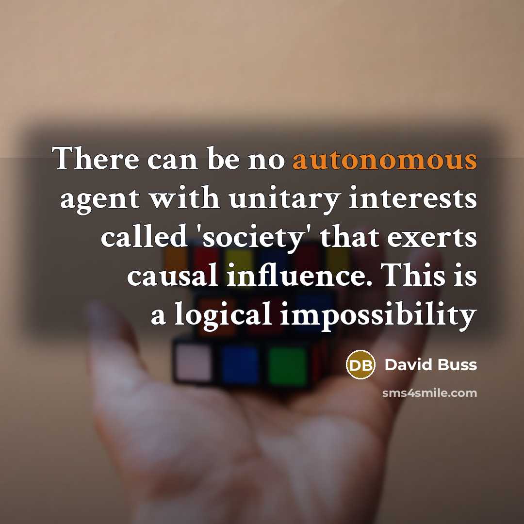 “There can be no autonomous agent with unitary interests called 'society' that exerts causal influence. This is a logical impossibility” quote by David Buss