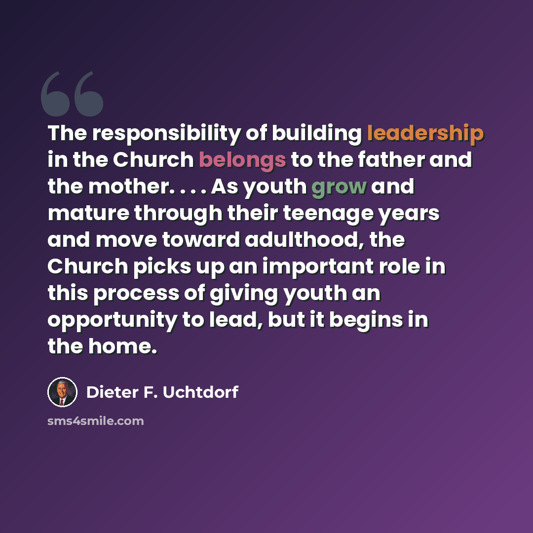 “The responsibility of building leadership in the Church belongs to the father and the mother. . . . As youth grow and mature through their teenage years and move toward adulthood, the Church picks up an important role in this process of giving youth an opportunity to lead, but it begins in the home.” quote by Dieter F. Uchtdorf