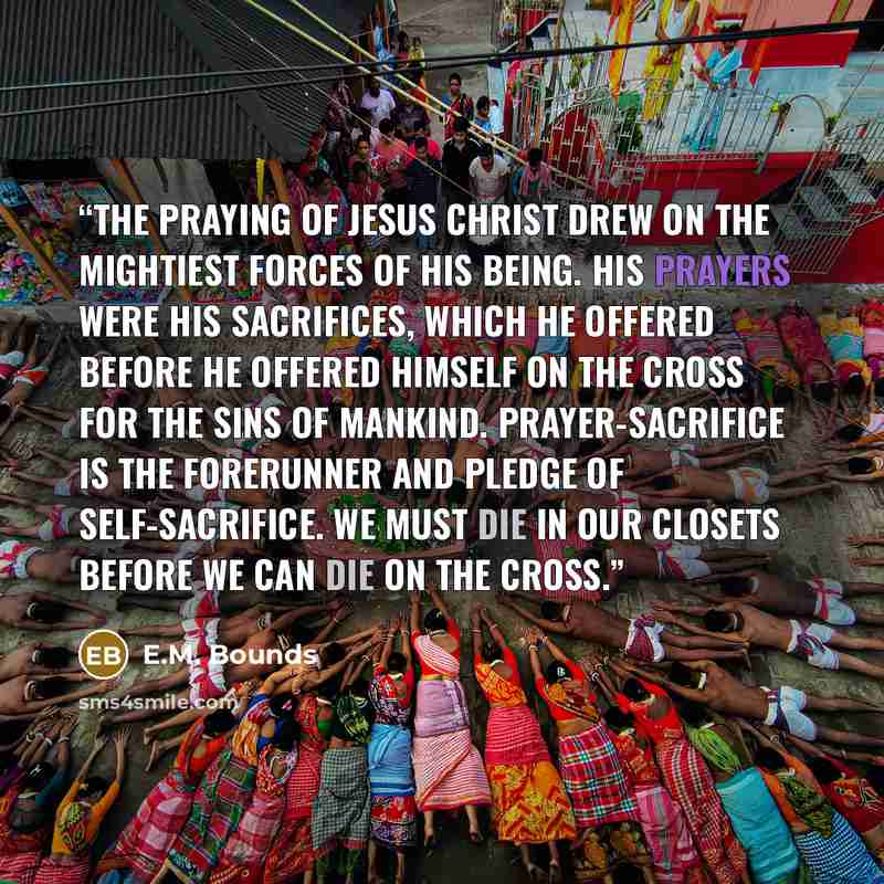 “The praying of Jesus Christ drew on the mightiest forces of His being. His prayers were His sacrifices, which He offered before He offered Himself on the cross for the sins of mankind. Prayer-sacrifice is the forerunner and pledge of self-sacrifice. We must die in our closets before we can die on…” quote by E.M. Bounds