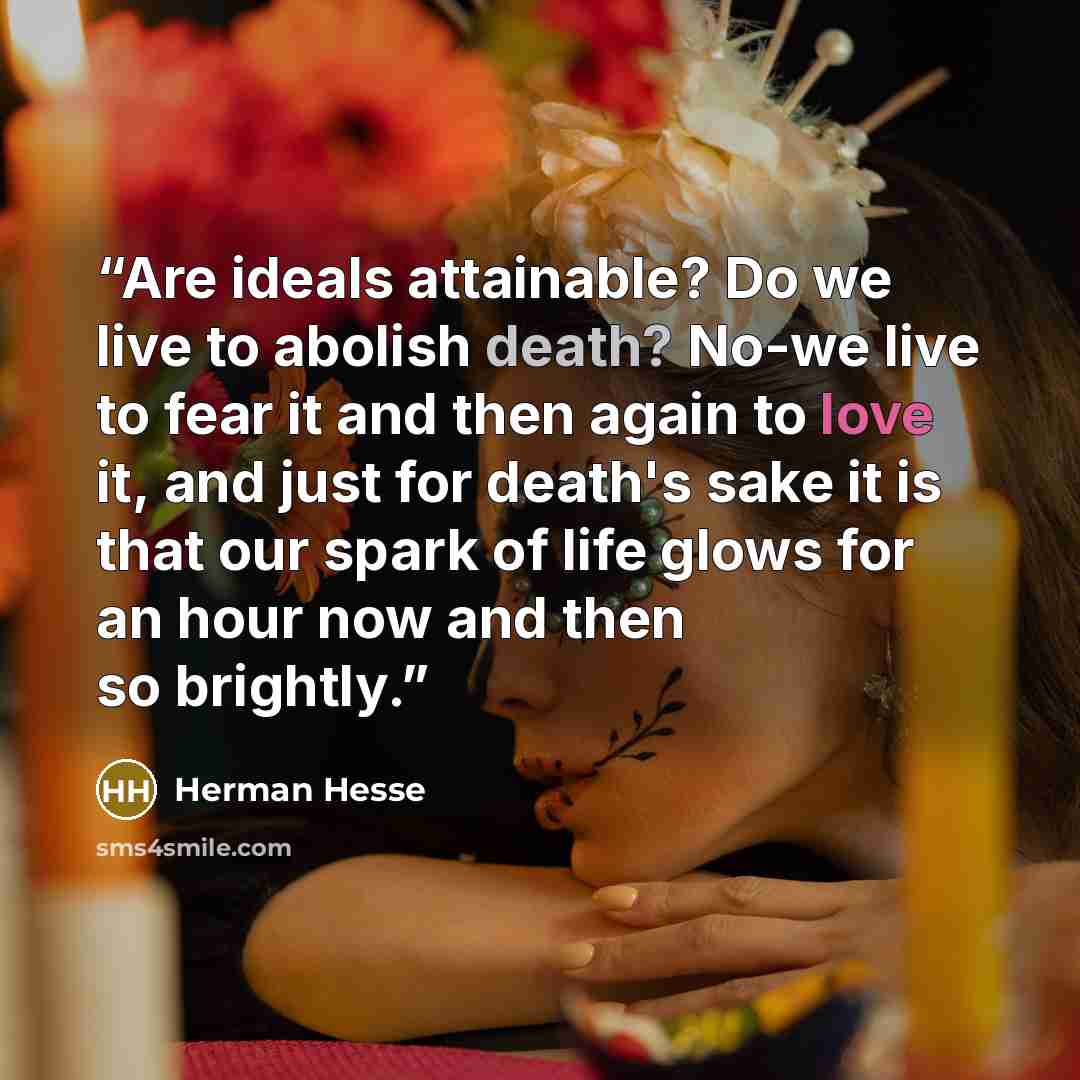 “Are ideals attainable? Do we live to abolish death? No-we live to fear it and then again to love it, and just for death's sake it is that our spark of life glows for an hour now and then so brightly.” quote by Herman Hesse